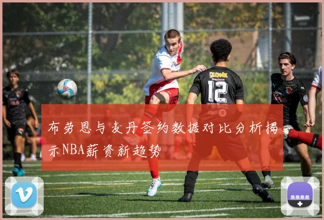 布劳恩与麦丹签约数据对比分析揭示NBA薪资新趋势