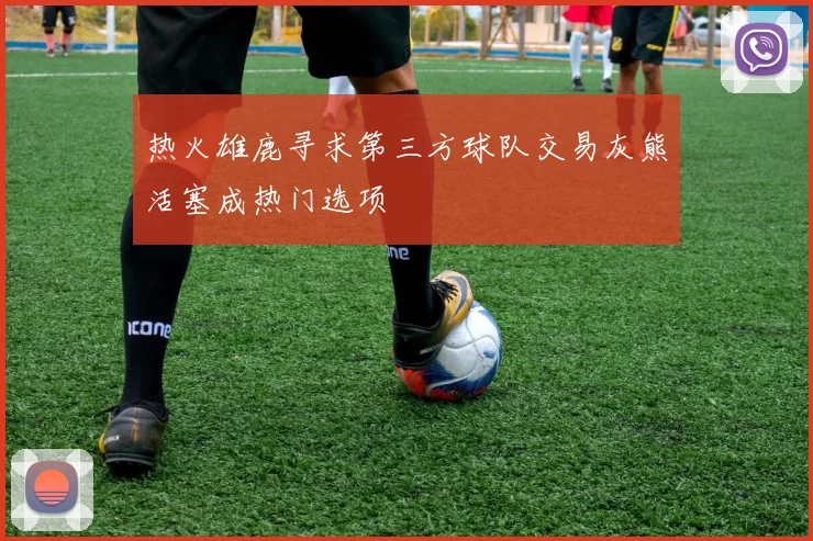 热火雄鹿寻求第三方球队交易灰熊活塞成热门选项