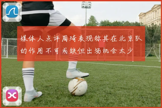 媒体人点评周琦表现称其在北京队的作用不可或缺但出场机会太少