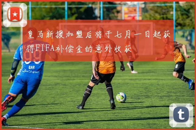 皇马新援加盟后将于七月一日起获得FIFA补偿金的意外收获