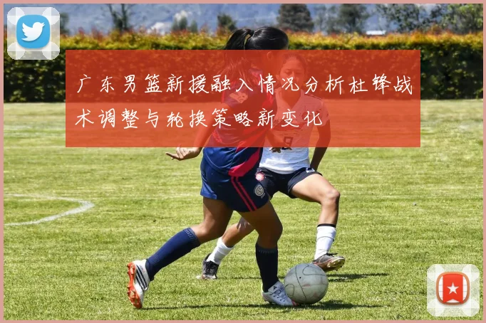 广东男篮新援融入情况分析杜锋战术调整与轮换策略新变化