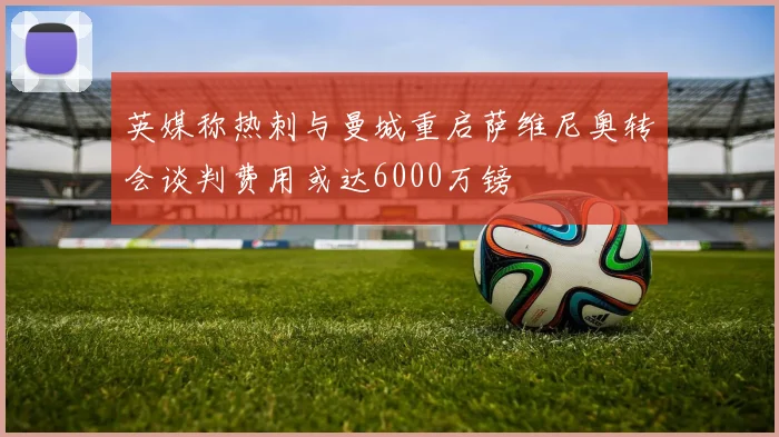英媒称热刺与曼城重启萨维尼奥转会谈判费用或达6000万镑