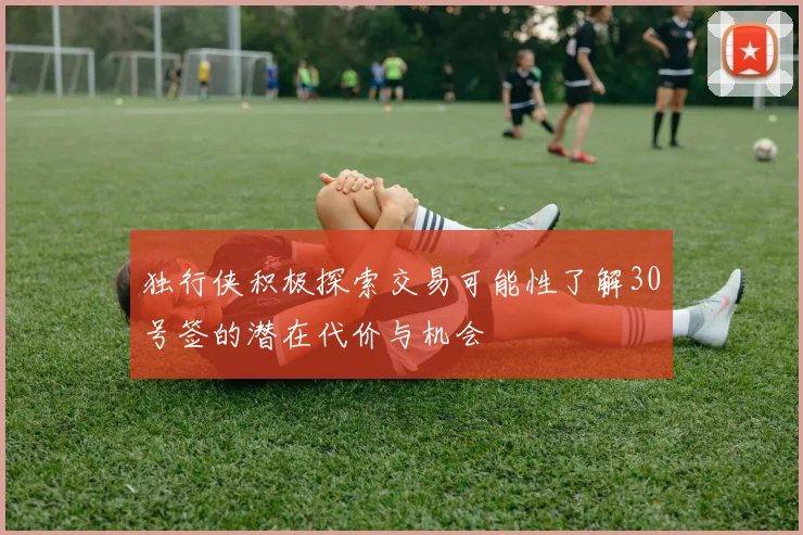 独行侠积极探索交易可能性了解30号签的潜在代价与机会