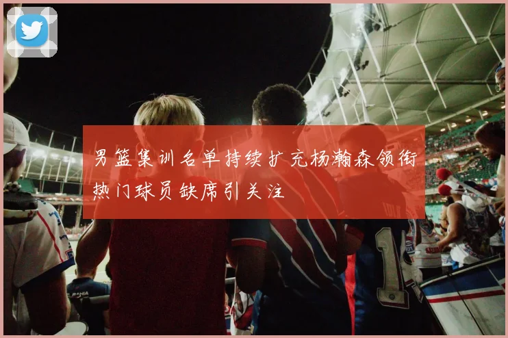 男篮集训名单持续扩充杨瀚森领衔热门球员缺席引关注