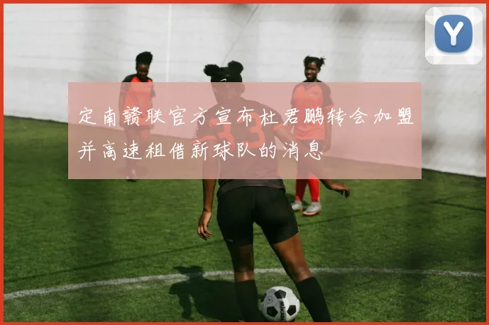 定南赣联官方宣布杜君鹏转会加盟并高速租借新球队的消息