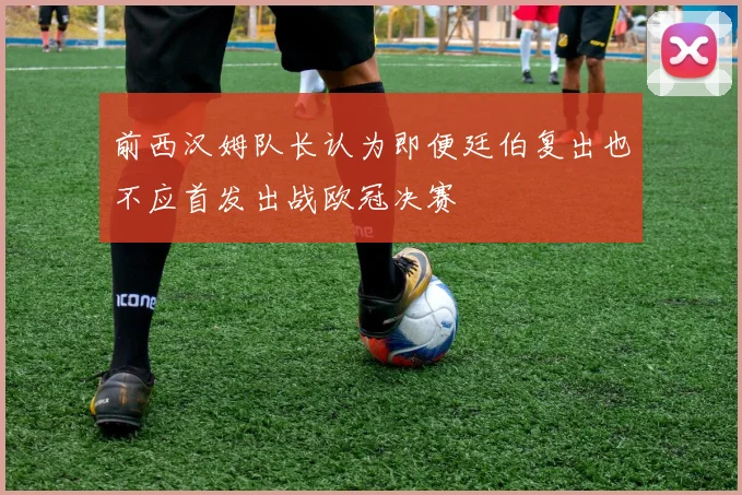 前西汉姆队长认为即便廷伯复出也不应首发出战欧冠决赛