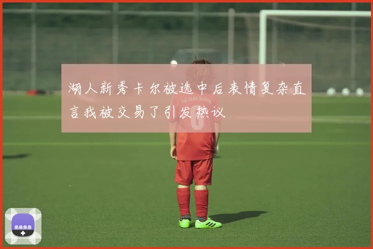 湖人新秀卡尔被选中后表情复杂直言我被交易了引发热议
