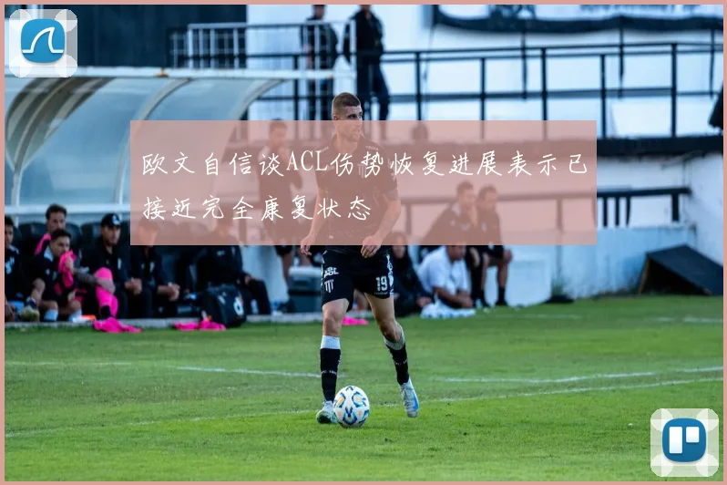欧文自信谈ACL伤势恢复进展表示已接近完全康复状态