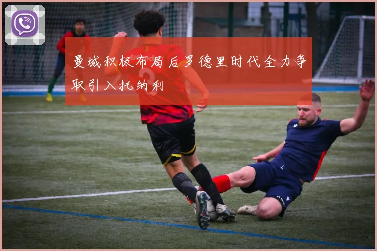 曼城积极布局后罗德里时代全力争取引入托纳利