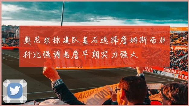 奥尼尔称建队基石选择詹姆斯而非科比强调老詹早期实力强大