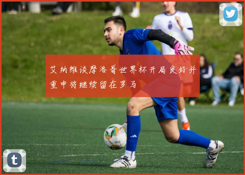 艾纳维谈摩洛哥世界杯开局良好并重申将继续留在罗马