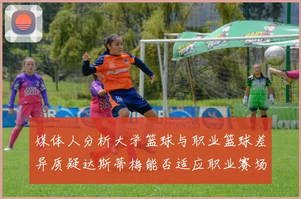 媒体人分析大学篮球与职业篮球差异质疑达斯蒂梅能否适应职业赛场