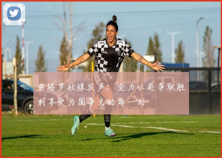 劳塔罗社媒发声：全力以赴争取胜利享受为国争光的每一刻