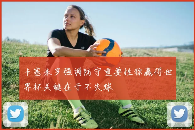 卡塞米罗强调防守重要性称赢得世界杯关键在于不失球