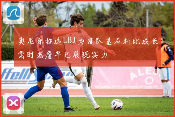 奥尼尔称选LBJ为建队基石科比成长需时老詹早已展现实力