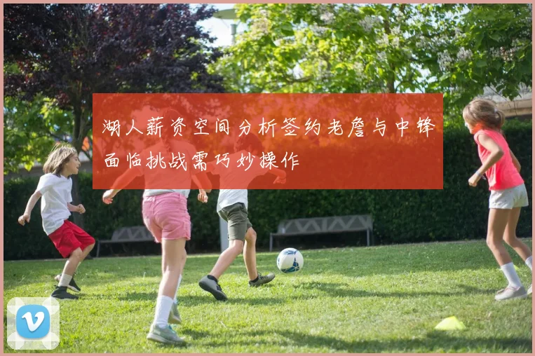 湖人薪资空间分析签约老詹与中锋面临挑战需巧妙操作
