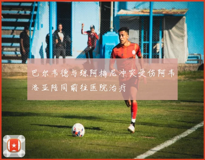 巴尔韦德与琼阿梅尼冲突受伤阿韦洛亚陪同前往医院治疗