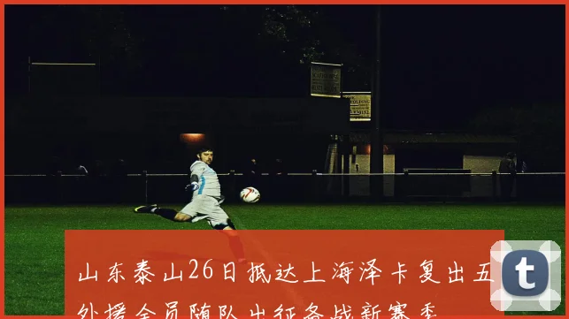 山东泰山26日抵达上海泽卡复出五外援全员随队出征备战新赛季