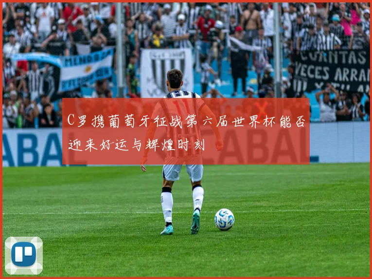 C罗携葡萄牙征战第六届世界杯能否迎来好运与辉煌时刻