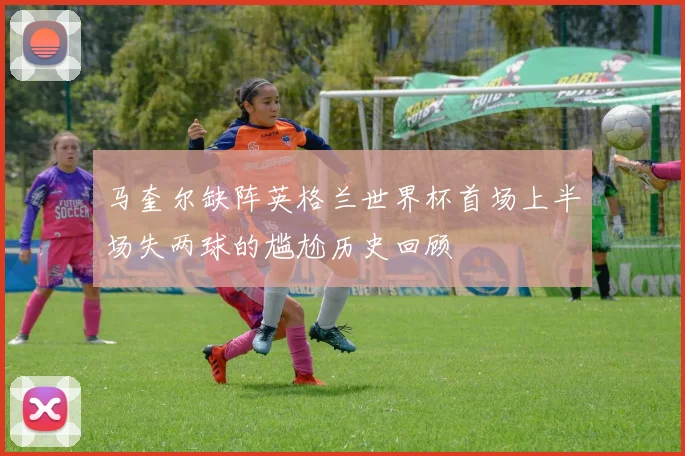 马奎尔缺阵英格兰世界杯首场上半场失两球的尴尬历史回顾